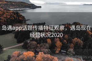 岛遇app话题传播特征观察，遇岛现在经营状况2020