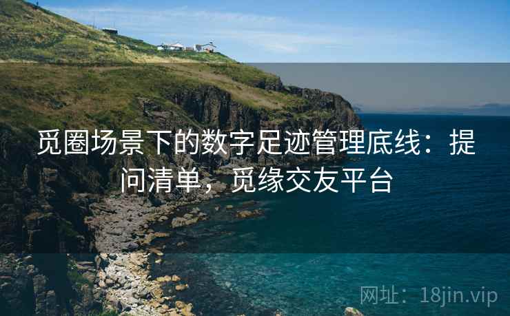 觅圈场景下的数字足迹管理底线:提问清单,觅缘交友平台 觅圈场景下的数字足迹管理底线:提问清单,觅缘交友平台