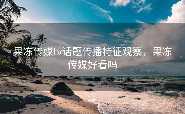 果冻传媒tv话题传播特征观察，果冻传媒好看吗