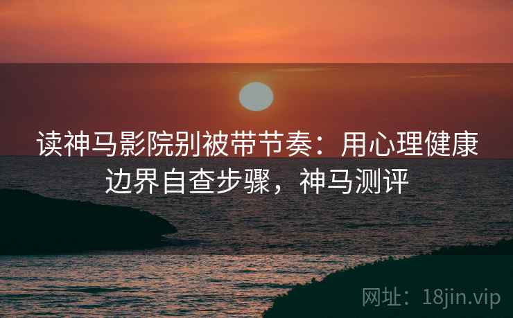 读神马影院别被带节奏：用心理健康边界自查步骤，神马测评