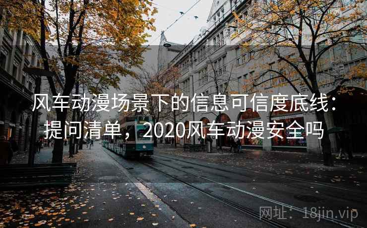 风车动漫场景下的信息可信度底线：提问清单，2020风车动漫安全吗