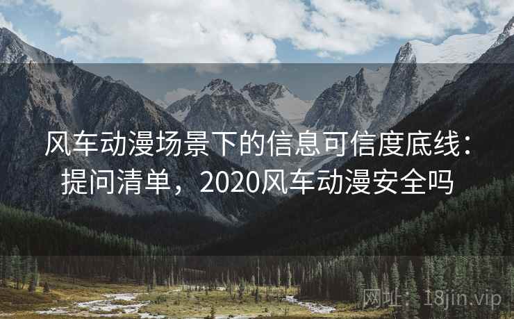 风车动漫场景下的信息可信度底线：提问清单，2020风车动漫安全吗