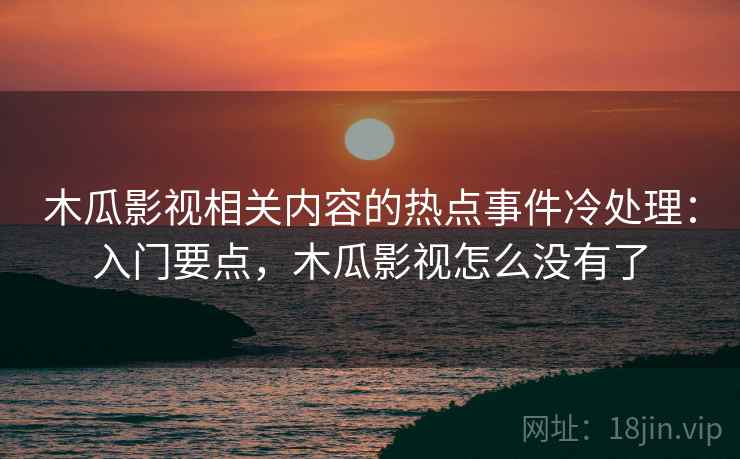 木瓜影视相关内容的热点事件冷处理:入门要点,木瓜影视怎么没有了 木瓜影视相关内容的热点事件冷处理:入门要点,木瓜影视怎么没有了