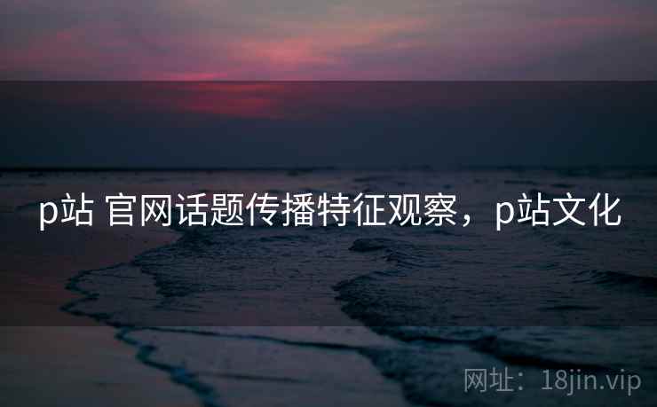 p站 官网话题传播特征观察，p站文化