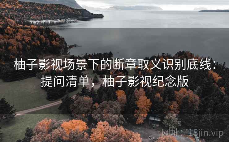 柚子影视场景下的断章取义识别底线:提问清单,柚子影视纪念版 柚子影视场景下的断章取义识别底线:提问清单,柚子影视纪念版