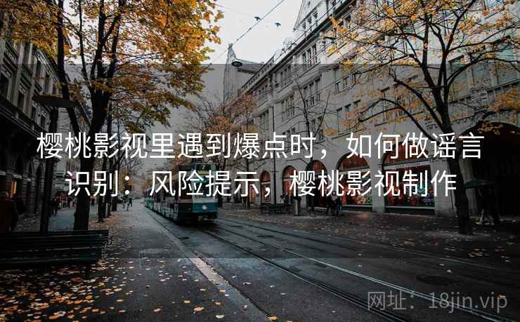 樱桃影视里遇到爆点时,如何做谣言识别:风险提示,樱桃影视制作 樱桃影视里遇到爆点时,如何做谣言识别:风险提示,樱桃影视制作