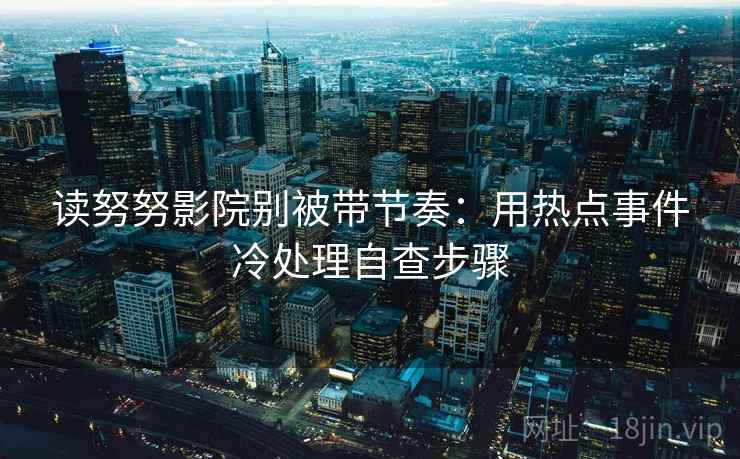 读努努影院别被带节奏：用热点事件冷处理自查步骤
