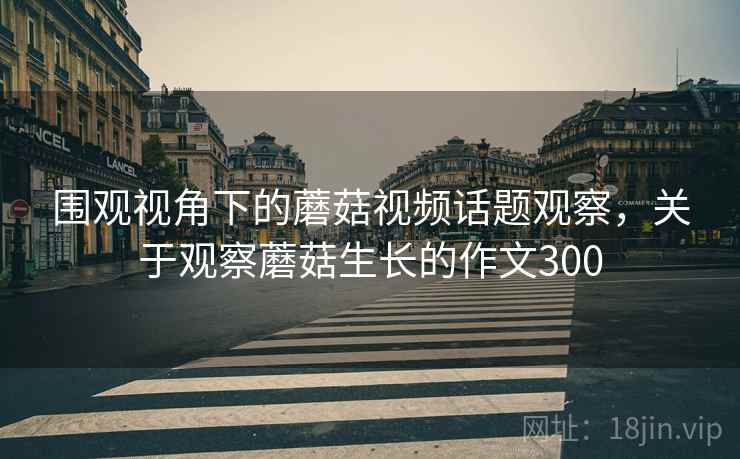 围观视角下的蘑菇视频话题观察，关于观察蘑菇生长的作文300