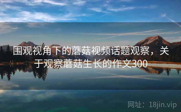围观视角下的蘑菇视频话题观察，关于观察蘑菇生长的作文300