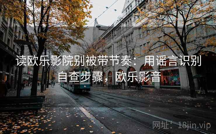 读欧乐影院别被带节奏：用谣言识别自查步骤，欧乐影音