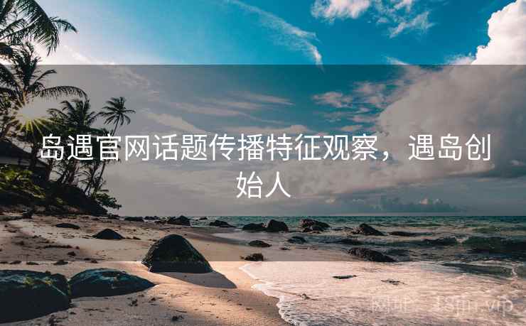 岛遇官网话题传播特征观察,遇岛创始人 岛遇官网话题传播特征观察,遇岛创始人