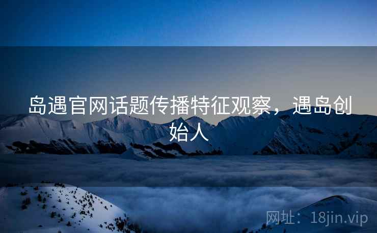 岛遇官网话题传播特征观察,遇岛创始人 岛遇官网话题传播特征观察,遇岛创始人