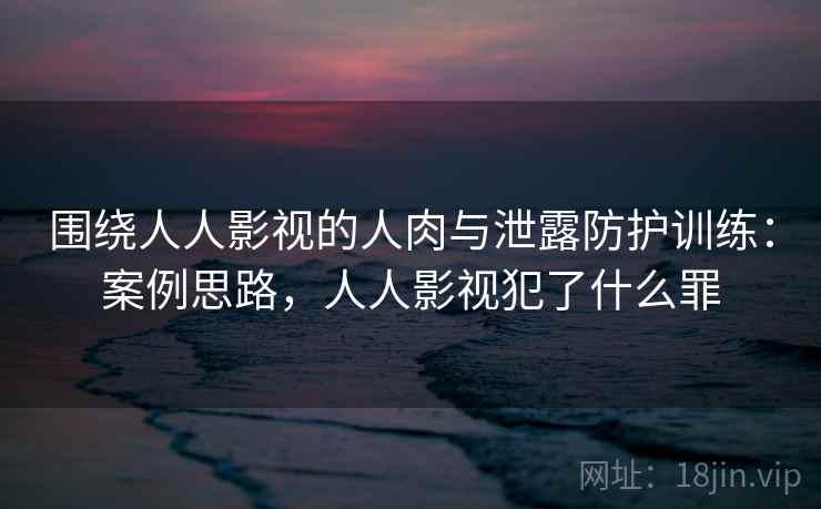 围绕人人影视的人肉与泄露防护训练：案例思路，人人影视犯了什么罪