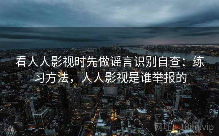 看人人影视时先做谣言识别自查：练习方法，人人影视是谁举报的