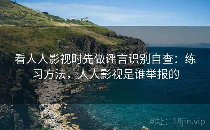 看人人影视时先做谣言识别自查：练习方法，人人影视是谁举报的