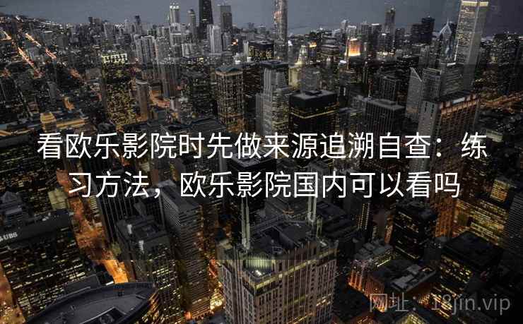 看欧乐影院时先做来源追溯自查：练习方法，欧乐影院国内可以看吗