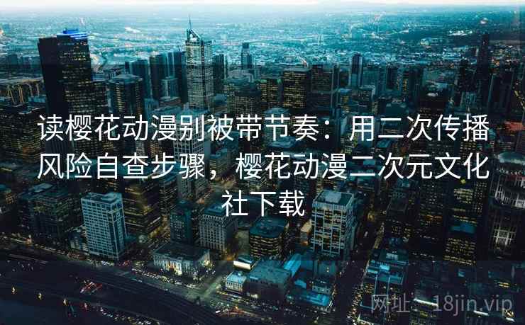 读樱花动漫别被带节奏：用二次传播风险自查步骤，樱花动漫二次元文化社下载