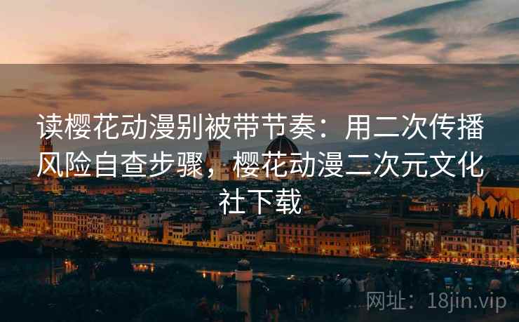 读樱花动漫别被带节奏：用二次传播风险自查步骤，樱花动漫二次元文化社下载