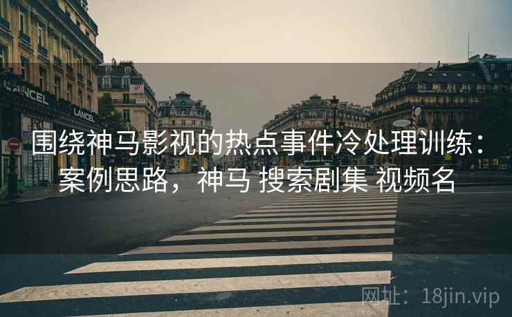 围绕神马影视的热点事件冷处理训练：案例思路，神马 搜索剧集 视频名