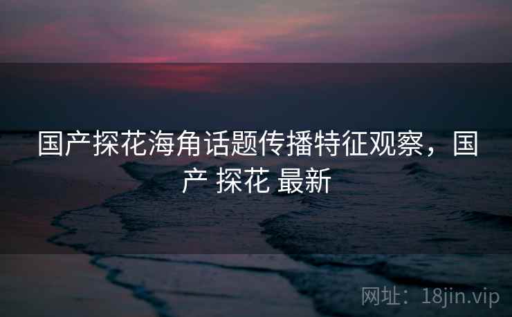 国产探花海角话题传播特征观察，国产 探花 最新