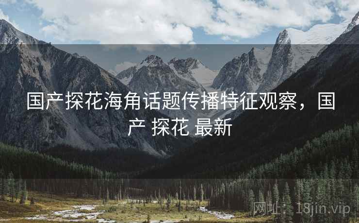 国产探花海角话题传播特征观察，国产 探花 最新