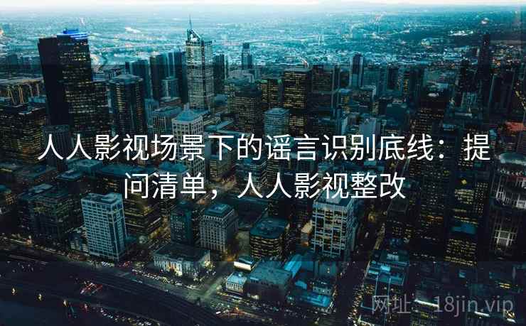 人人影视场景下的谣言识别底线：提问清单，人人影视整改
