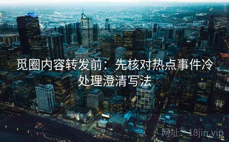 觅圈内容转发前：先核对热点事件冷处理澄清写法