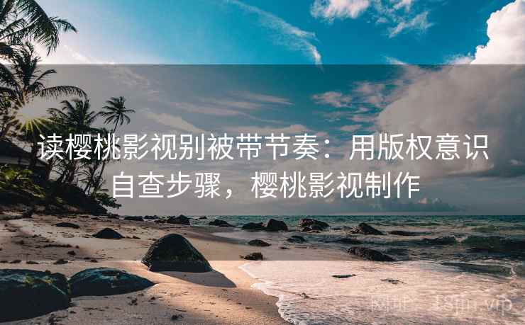 读樱桃影视别被带节奏：用版权意识自查步骤，樱桃影视制作