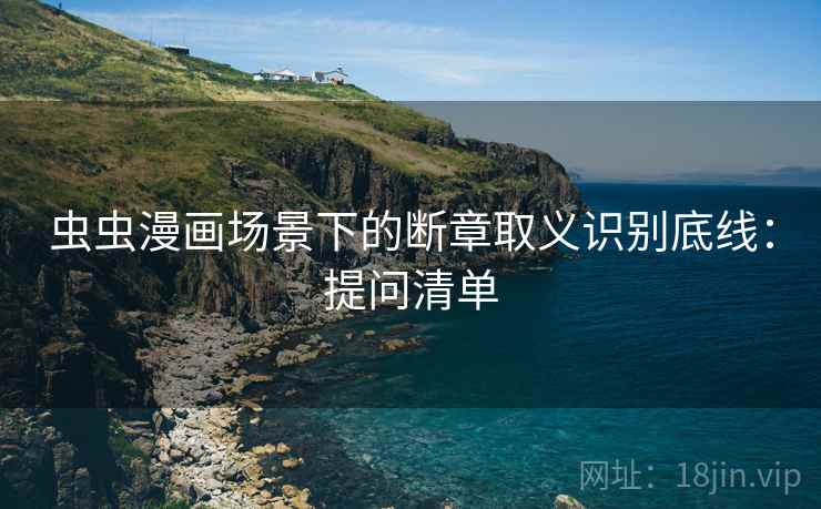 虫虫漫画场景下的断章取义识别底线：提问清单