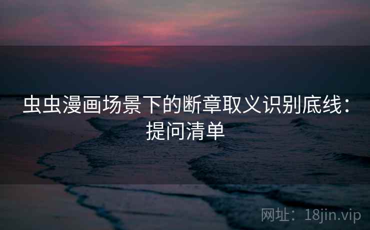 虫虫漫画场景下的断章取义识别底线：提问清单