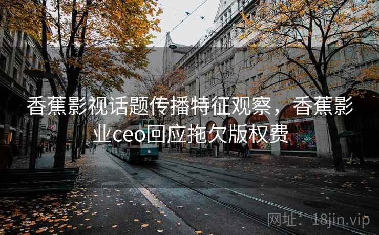 香蕉影视话题传播特征观察，香蕉影业ceo回应拖欠版权费