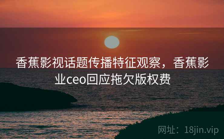 香蕉影视话题传播特征观察，香蕉影业ceo回应拖欠版权费