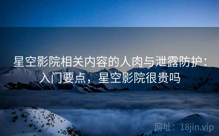 星空影院相关内容的人肉与泄露防护：入门要点，星空影院很贵吗