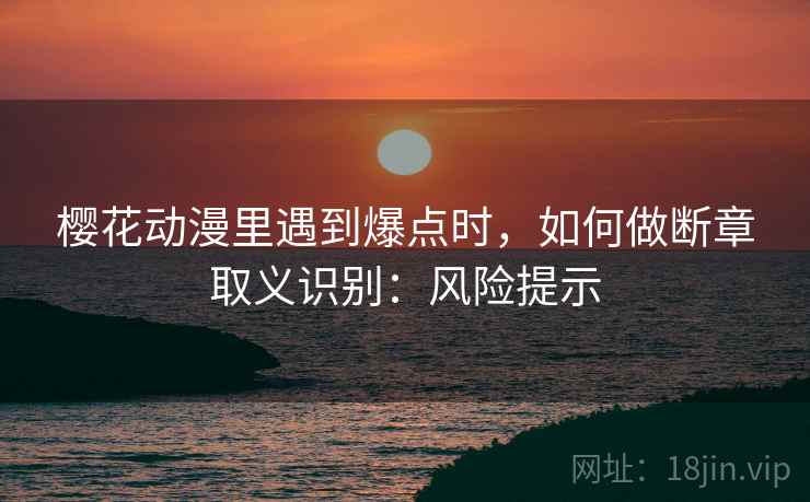 樱花动漫里遇到爆点时，如何做断章取义识别：风险提示