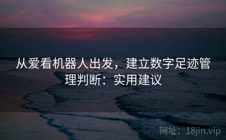 从爱看机器人出发，建立数字足迹管理判断：实用建议