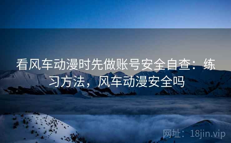 看风车动漫时先做账号安全自查：练习方法，风车动漫安全吗