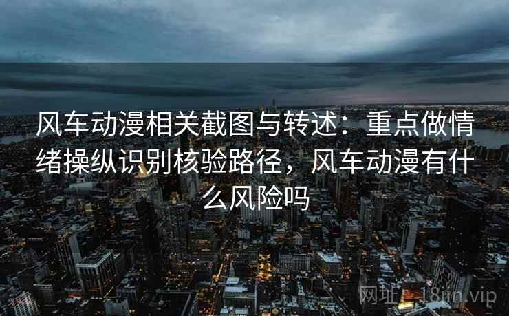 风车动漫相关截图与转述：重点做情绪操纵识别核验路径，风车动漫有什么风险吗
