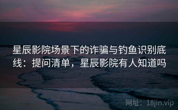 星辰影院场景下的诈骗与钓鱼识别底线：提问清单，星辰影院有人知道吗