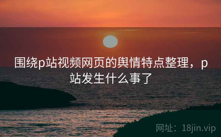 围绕p站视频网页的舆情特点整理，p站发生什么事了
