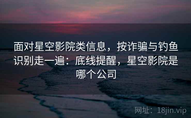 面对星空影院类信息，按诈骗与钓鱼识别走一遍：底线提醒，星空影院是哪个公司