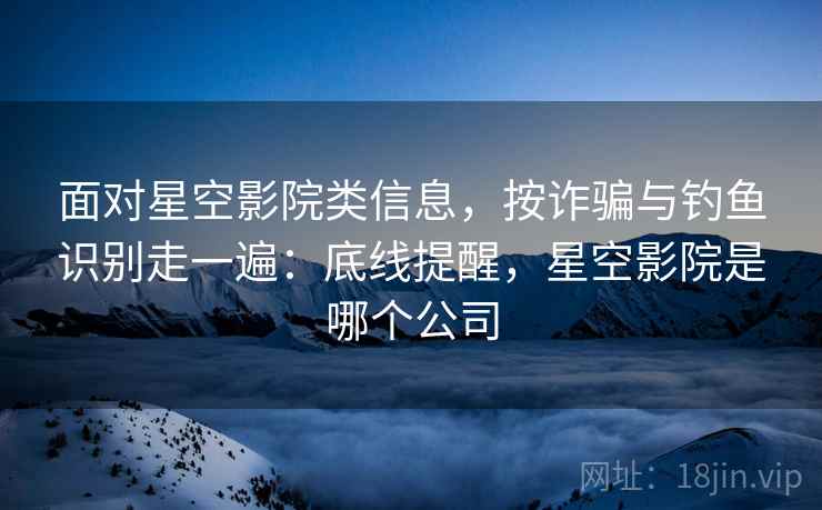 面对星空影院类信息，按诈骗与钓鱼识别走一遍：底线提醒，星空影院是哪个公司