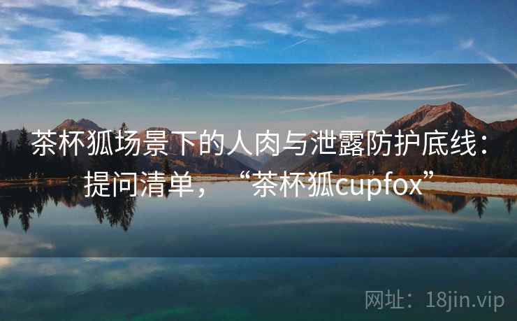 茶杯狐场景下的人肉与泄露防护底线：提问清单，“茶杯狐cupfox”