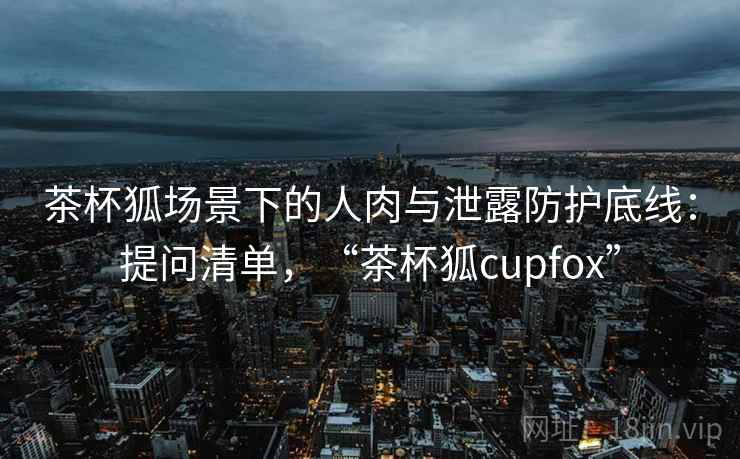 茶杯狐场景下的人肉与泄露防护底线：提问清单，“茶杯狐cupfox”