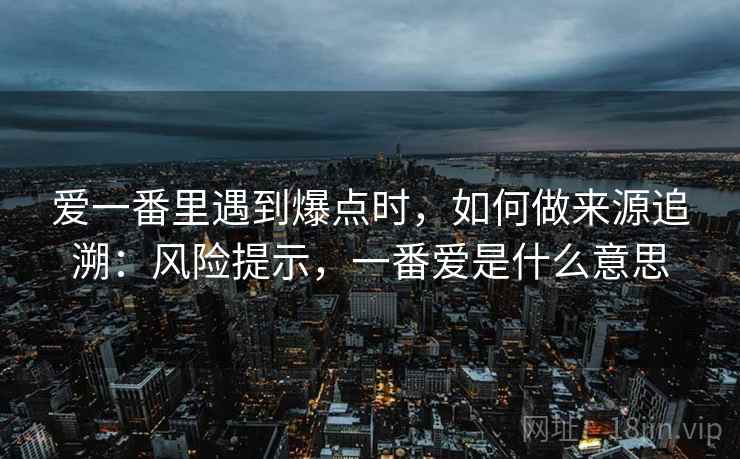 爱一番里遇到爆点时,如何做来源追溯:风险提示,一番爱是什么意思 爱一番里遇到爆点时,如何做来源追溯:风险提示,一番爱是什么意思