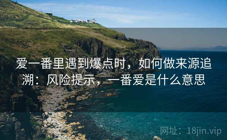 爱一番里遇到爆点时,如何做来源追溯:风险提示,一番爱是什么意思 爱一番里遇到爆点时,如何做来源追溯:风险提示,一番爱是什么意思