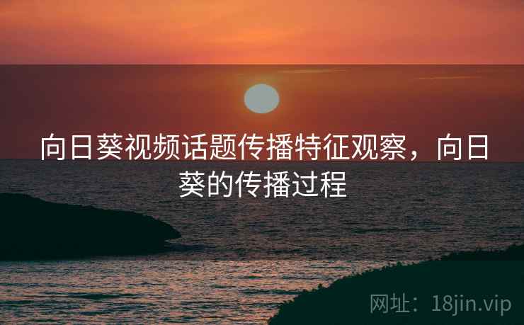 向日葵视频话题传播特征观察,向日葵的传播过程 向日葵视频话题传播特征观察,向日葵的传播过程