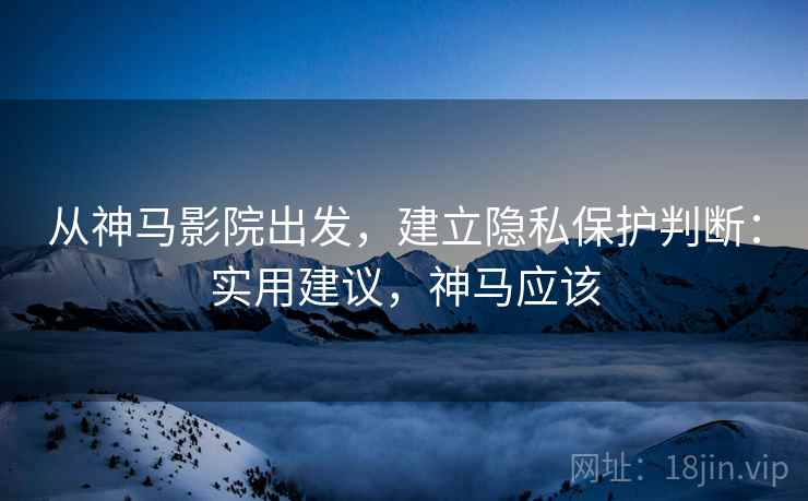 从神马影院出发，建立隐私保护判断：实用建议，神马应该
