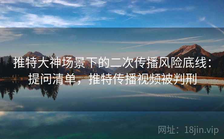 推特大神场景下的二次传播风险底线:提问清单,推特传播视频被判刑 推特大神场景下的二次传播风险底线:提问清单,推特传播视频被判刑