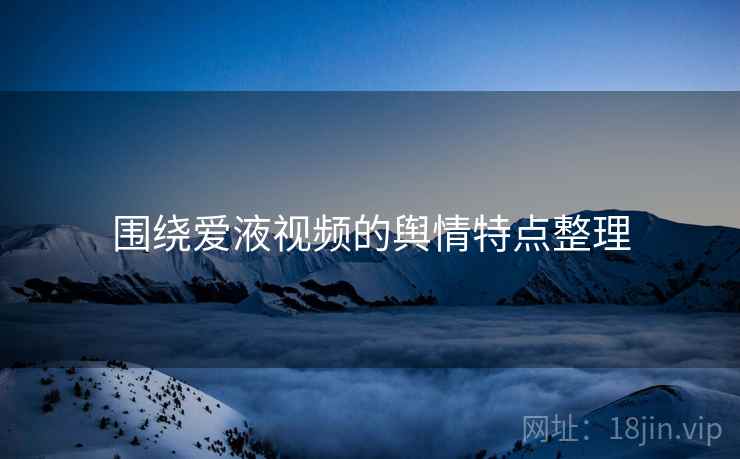 围绕爱液视频的舆情特点整理