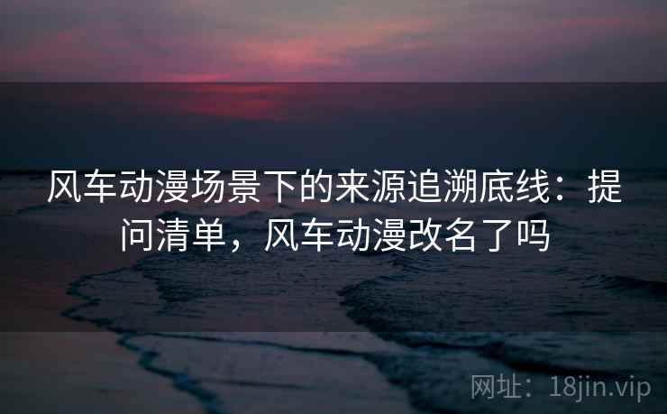 风车动漫场景下的来源追溯底线:提问清单,风车动漫改名了吗 风车动漫场景下的来源追溯底线:提问清单,风车动漫改名了吗